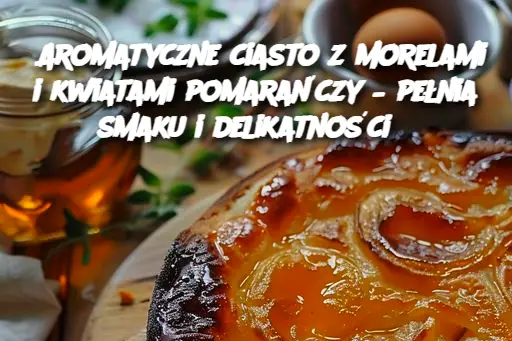 Aromatyczne ciasto z morelami i kwiatami pomarańczy – pełnia smaku i delikatności