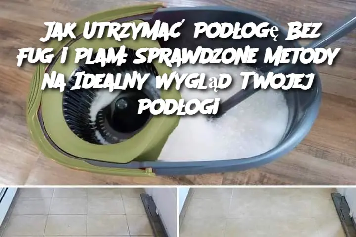 Jak Utrzymać Podłogę Bez Fug i Plam: Sprawdzone Metody na Idealny Wygląd Twojej Podłogi