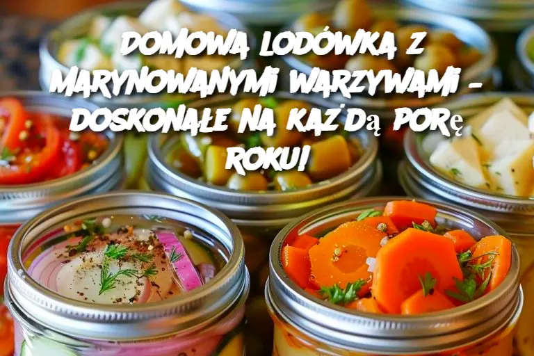 Domowa lodówka z marynowanymi warzywami – doskonałe na każdą porę roku!