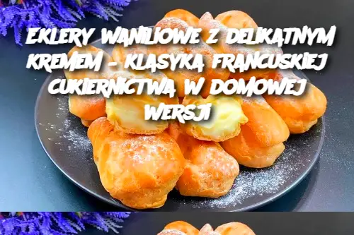 Eklery waniliowe z delikatnym kremem – klasyka francuskiej cukiernictwa w domowej wersji