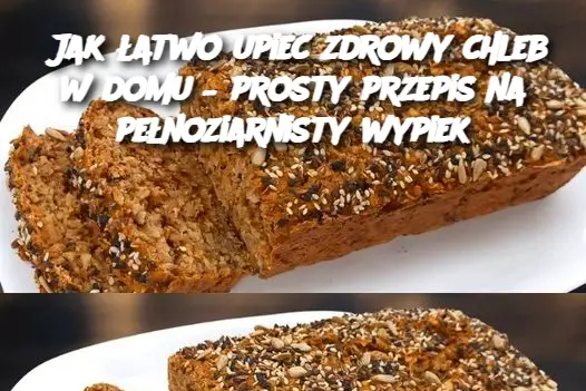 Jak łatwo upiec zdrowy chleb w domu – prosty przepis na pełnoziarnisty wypiek