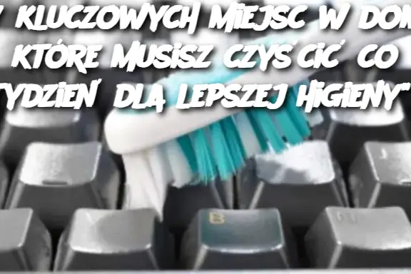 "7 kluczowych miejsc w domu, które musisz czyścić co tydzień dla lepszej higieny"