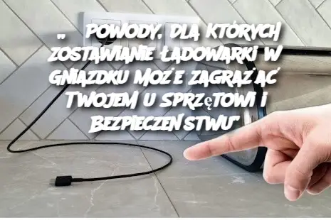 „3 Powody, Dla Których Zostawianie Ładowarki w Gniazdku Może Zagrażać Twojemu Sprzętowi i Bezpieczeństwu”