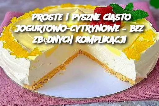 Proste i pyszne ciasto jogurtowo-cytrynowe – bez zbędnych komplikacji