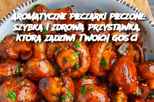 Aromatyczne Pieczarki Pieczone: Szybka i Zdrowa Przystawka, Która Zadziwi Twoich Gości