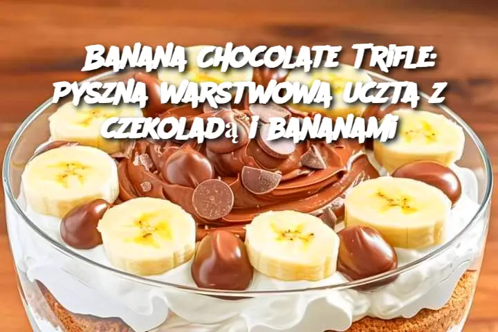 Banana Chocolate Trifle: Pyszna warstwowa uczta z czekoladą i bananami