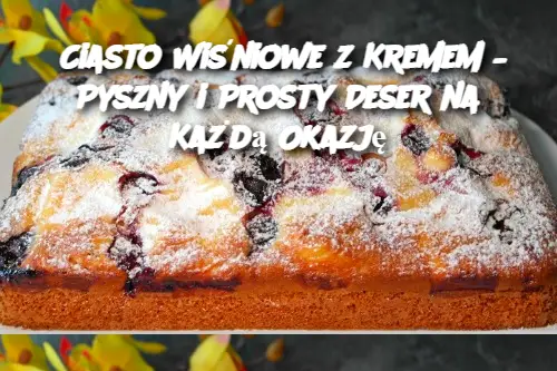 Ciasto Wiśniowe z Kremem – Pyszny i Prosty Deser na Każdą Okazję