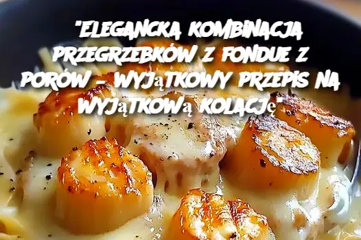 "Elegancka kombinacja przegrzebków z fondue z porów – wyjątkowy przepis na wyjątkową kolację"