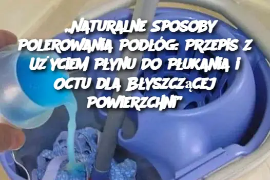 „Naturalne Sposoby Polerowania Podłóg: Przepis z Użyciem Płynu Do Płukania i Octu dla Błyszczącej Powierzchni”