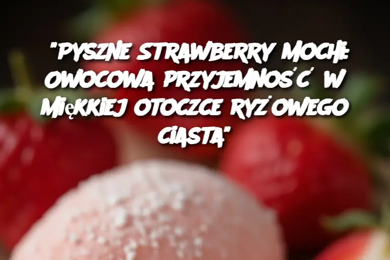 "Pyszne Strawberry Mochi: Owocowa przyjemność w miękkiej otoczce ryżowego ciasta"