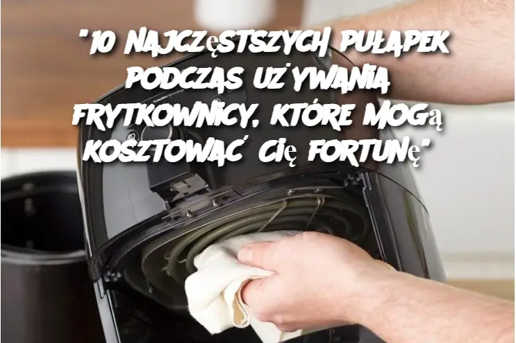 "10 najczęstszych pułapek podczas używania frytkownicy, które mogą kosztować Cię fortunę"