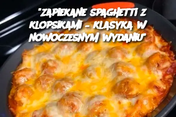 "Zapiekane spaghetti z klopsikami – klasyka w nowoczesnym wydaniu"