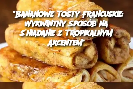 "Bananowe Tosty Francuskie: Wykwintny Sposób na Śniadanie z Tropikalnym Akcentem"