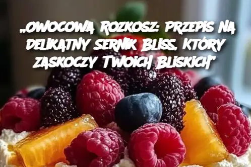 „Owocowa Rozkosz: Przepis na Delikatny Sernik Bliss, Który Zaskoczy Twoich Bliskich”