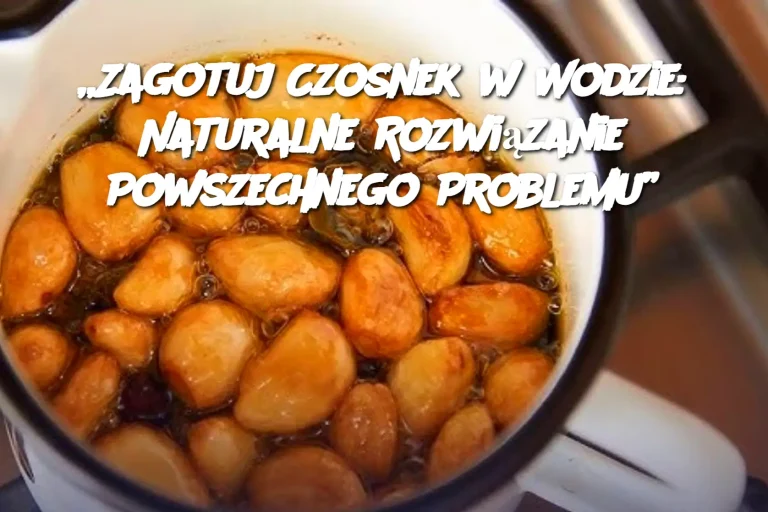 „Zagotuj Czosnek w Wodzie: Naturalne Rozwiązanie Powszechnego Problemu”