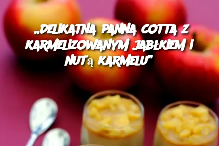 „Delikatna panna cotta z karmelizowanym jabłkiem i nutą karmelu”