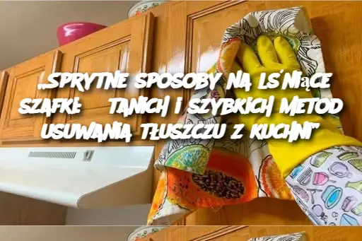 „Sprytne sposoby na lśniące szafki: 5 tanich i szybkich metod usuwania tłuszczu z kuchni”