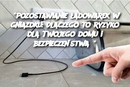 "Pozostawianie ładowarek w gniazdku: Dlaczego to ryzyko dla Twojego domu i bezpieczeństwa?"