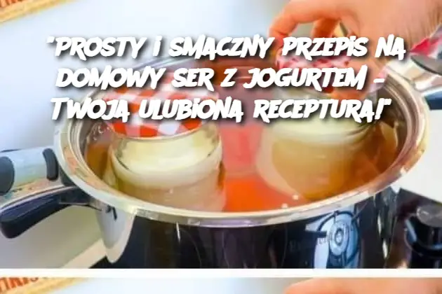 "Prosty i smaczny przepis na domowy ser z jogurtem – Twoja ulubiona receptura!"