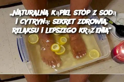 „Naturalna kąpiel stóp z sodą i cytryną: sekret zdrowia, relaksu i lepszego krążenia”