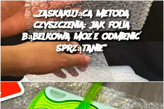 „Zaskakująca metoda czyszczenia: jak folia bąbelkowa może odmienić sprzątanie”