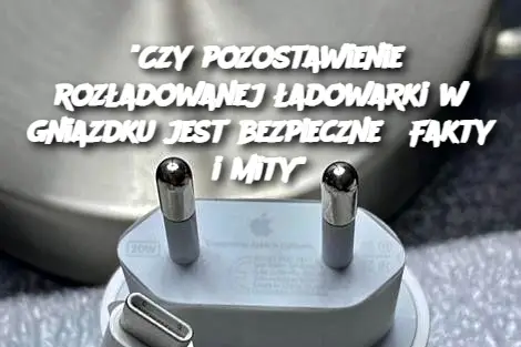 "Czy pozostawienie rozładowanej ładowarki w gniazdku jest bezpieczne? Fakty i mity"