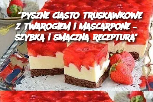 "Pyszne ciasto truskawkowe z twarogiem i mascarpone – szybka i smaczna receptura"