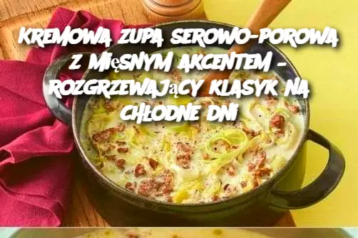 Kremowa zupa serowo-porowa z mięsnym akcentem – rozgrzewający klasyk na chłodne dni