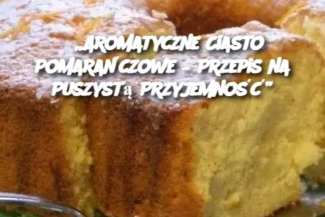 „Aromatyczne Ciasto Pomarańczowe – Przepis na Puszystą Przyjemność”