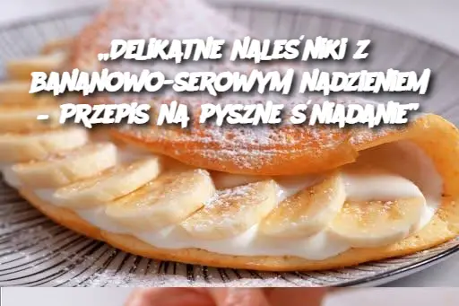 „Delikatne naleśniki z bananowo-serowym nadzieniem – Przepis na pyszne śniadanie”