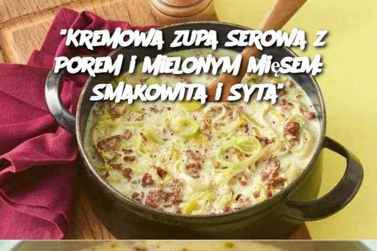 "Kremowa Zupa Serowa z Porem i Mielonym Mięsem: Smakowita i Syta"