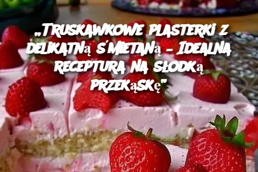 „Truskawkowe plasterki z delikatną śmietaną – Idealna receptura na słodką przekąskę”