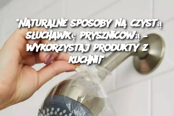 "Naturalne sposoby na czystą słuchawkę prysznicową – wykorzystaj produkty z kuchni!"