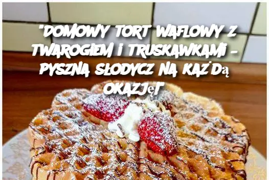 "Domowy tort waflowy z twarogiem i truskawkami – pyszna słodycz na każdą okazję!"