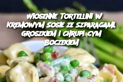 Wiosenne Tortellini w Kremowym Sosie ze Szparagami, Groszkiem i Chrupiącym Boczekiem