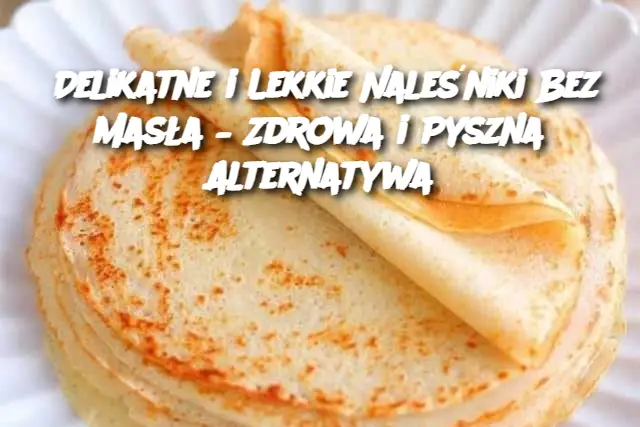 Delikatne i Lekkie Naleśniki Bez Masła – Zdrowa i Pyszna Alternatywa