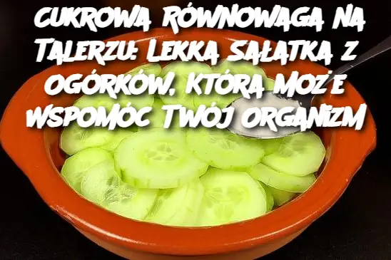Cukrowa Równowaga na Talerzu: Lekka Sałatka z Ogórków, Która Może Wspomóc Twój Organizm